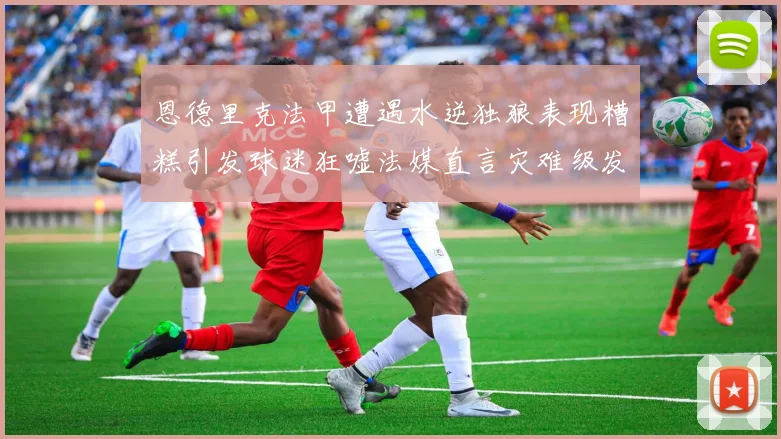 恩德里克法甲遭遇水逆独狼表现糟糕引发球迷狂嘘法媒直言灾难级发挥