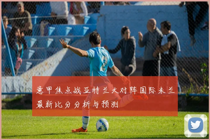 意甲焦点战亚特兰大对阵国际米兰最新比分分析与预测