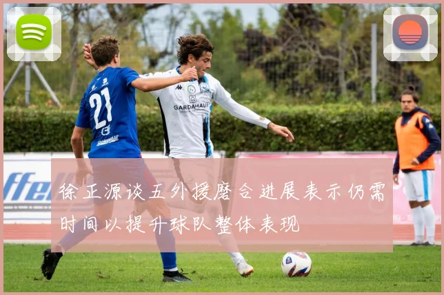 徐正源谈五外援磨合进展表示仍需时间以提升球队整体表现